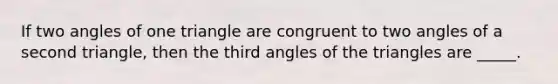 If two angles of one triangle are congruent to two angles of a second triangle, then the third angles of the triangles are _____.