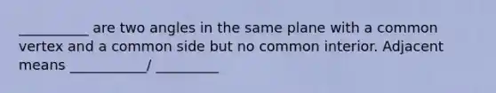 __________ are two angles in the same plane with a common vertex and a common side but no common interior. Adjacent means ___________/ _________