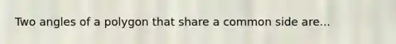 Two angles of a polygon that share a common side are...