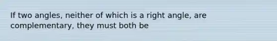 If two angles, neither of which is a right angle, are complementary, they must both be