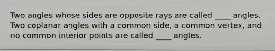 Two angles whose sides are opposite rays are called ____ angles. Two coplanar angles with a common side, a common vertex, and no common interior points are called ____ angles.