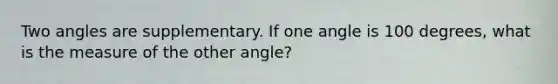 Two angles are supplementary. If one angle is 100 degrees, what is the measure of the other angle?