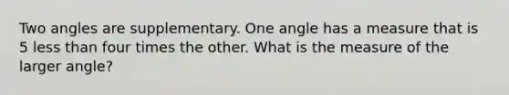 Two angles are supplementary. One angle has a measure that is 5 <a href='https://www.questionai.com/knowledge/k7BtlYpAMX-less-than' class='anchor-knowledge'>less than</a> four times the other. What is the measure of the larger angle?