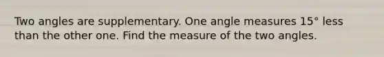 Two angles are supplementary. One <a href='https://www.questionai.com/knowledge/kN6klTODX9-angle-measure' class='anchor-knowledge'>angle measure</a>s 15° <a href='https://www.questionai.com/knowledge/k7BtlYpAMX-less-than' class='anchor-knowledge'>less than</a> the other one. Find the measure of the two angles.