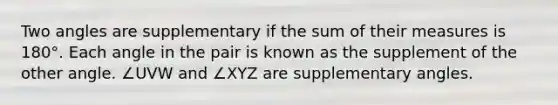 Two angles are supplementary if the sum of their measures is 180°. Each angle in the pair is known as the supplement of the other angle. ∠UVW and ∠XYZ are supplementary angles.