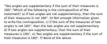 "Two angles are supplementary if the sum of their measures is 180°."Which of the following is the contrapositive of the statement? a) If two angles are not supplementary, then the sum of their measures is not 180°. b) Not enough information given to write the contrapositive. c) If the sum of the measures of two angles is not 180°, then the two angles are not supplementary. d) If two angles are supplementary, then the sum of their measures is 180°. e) Two angles are supplementary if the sum of their measures is 180°. f) None of the above