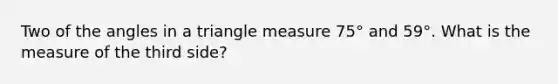 Two of the angles in a triangle measure 75° and 59°. What is the measure of the third side?