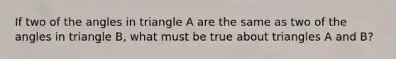 If two of the angles in triangle A are the same as two of the angles in triangle B, what must be true about triangles A and B?