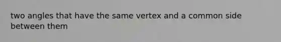 two angles that have the same vertex and a common side between them