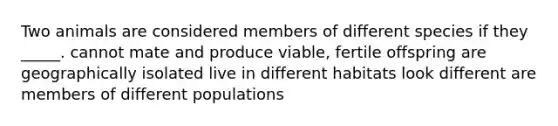 Two animals are considered members of different species if they _____. cannot mate and produce viable, fertile offspring are geographically isolated live in different habitats look different are members of different populations