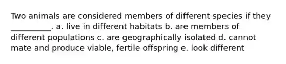 Two animals are considered members of different species if they __________. a. live in different habitats b. are members of different populations c. are geographically isolated d. cannot mate and produce viable, fertile offspring e. look different