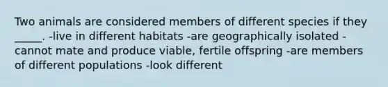 Two animals are considered members of different species if they _____. -live in different habitats -are geographically isolated -cannot mate and produce viable, fertile offspring -are members of different populations -look different