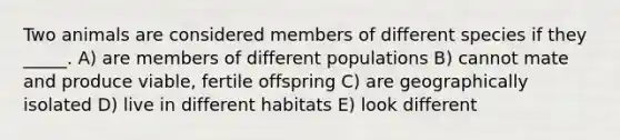 Two animals are considered members of different species if they _____. A) are members of different populations B) cannot mate and produce viable, fertile offspring C) are geographically isolated D) live in different habitats E) look different