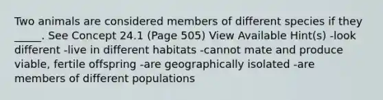 Two animals are considered members of different species if they _____. See Concept 24.1 (Page 505) View Available Hint(s) -look different -live in different habitats -cannot mate and produce viable, fertile offspring -are geographically isolated -are members of different populations