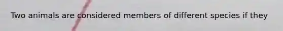 Two animals are considered members of different species if they