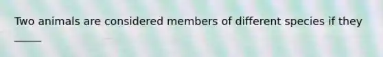 Two animals are considered members of different species if they _____