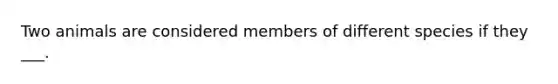 Two animals are considered members of different species if they ___.