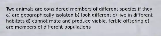 Two animals are considered members of different species if they a) are geographically isolated b) look different c) live in different habitats d) cannot mate and produce viable, fertile offspring e) are members of different populations