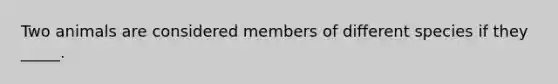 Two animals are considered members of different species if they _____.