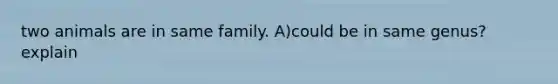 two animals are in same family. A)could be in same genus? explain