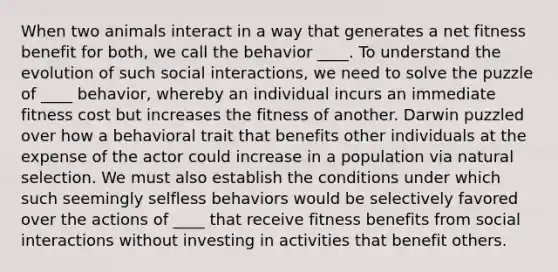 When two animals interact in a way that generates a net fitness benefit for both, we call the behavior ____. To understand the evolution of such social interactions, we need to solve the puzzle of ____ behavior, whereby an individual incurs an immediate fitness cost but increases the fitness of another. Darwin puzzled over how a behavioral trait that benefits other individuals at the expense of the actor could increase in a population via natural selection. We must also establish the conditions under which such seemingly selfless behaviors would be selectively favored over the actions of ____ that receive fitness benefits from social interactions without investing in activities that benefit others.