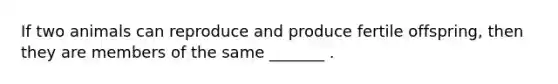 If two animals can reproduce and produce fertile offspring, then they are members of the same _______ .