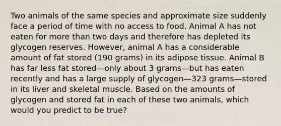 Two animals of the same species and approximate size suddenly face a period of time with no access to food. Animal A has not eaten for more than two days and therefore has depleted its glycogen reserves. However, animal A has a considerable amount of fat stored (190 grams) in its adipose tissue. Animal B has far less fat stored—only about 3 grams—but has eaten recently and has a large supply of glycogen—323 grams—stored in its liver and skeletal muscle. Based on the amounts of glycogen and stored fat in each of these two animals, which would you predict to be true?