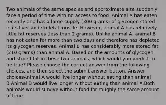 Two animals of the same species and approximate size suddenly face a period of time with no access to food. Animal A has eaten recently and has a large supply (300 grams) of glycogen stored in its liver and skeletal muscle. However, animal A has relatively little fat reserves (<a href='https://www.questionai.com/knowledge/k7BtlYpAMX-less-than' class='anchor-knowledge'>less than</a> 2 grams). Unlike animal A, animal B has not eaten for <a href='https://www.questionai.com/knowledge/keWHlEPx42-more-than' class='anchor-knowledge'>more than</a> two days and therefore has depleted its glycogen reserves. Animal B has considerably more stored fat (210 grams) than animal A. Based on the amounts of glycogen and stored fat in these two animals, which would you predict to be true? Please choose the correct answer from the following choices, and then select the submit answer button. Answer choicesAnimal A would live longer without eating than animal B.Animal B would live longer without eating than animal A.Both animals would survive without food for roughly the same amount of time.