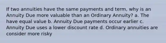 If two annuities have the same payments and term, why is an Annuity Due more valuable than an Ordinary Annuity? a. The have equal value b. Annuity Due payments occur earlier c. Annuity Due uses a lower discount rate d. Ordinary annuities are consider more risky