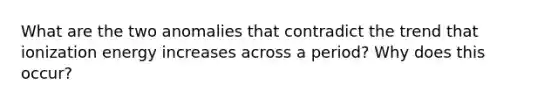 What are the two anomalies that contradict the trend that ionization energy increases across a period? Why does this occur?