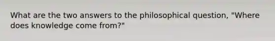 What are the two answers to the philosophical question, "Where does knowledge come from?"