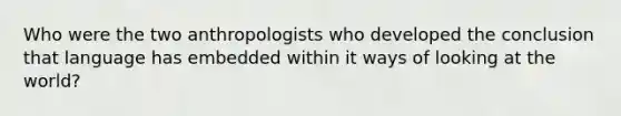 Who were the two anthropologists who developed the conclusion that language has embedded within it ways of looking at the world?