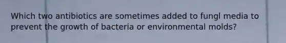 Which two antibiotics are sometimes added to fungl media to prevent the growth of bacteria or environmental molds?