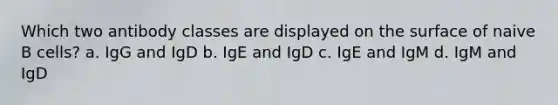 Which two antibody classes are displayed on the surface of naive B cells? a. IgG and IgD b. IgE and IgD c. IgE and IgM d. IgM and IgD