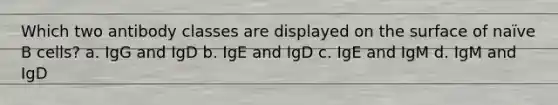 Which two antibody classes are displayed on the surface of naïve B cells? a. IgG and IgD b. IgE and IgD c. IgE and IgM d. IgM and IgD