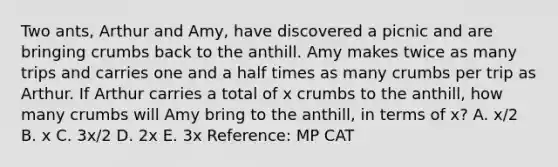 Two ants, Arthur and Amy, have discovered a picnic and are bringing crumbs back to the anthill. Amy makes twice as many trips and carries one and a half times as many crumbs per trip as Arthur. If Arthur carries a total of x crumbs to the anthill, how many crumbs will Amy bring to the anthill, in terms of x? A. x/2 B. x C. 3x/2 D. 2x E. 3x Reference: MP CAT