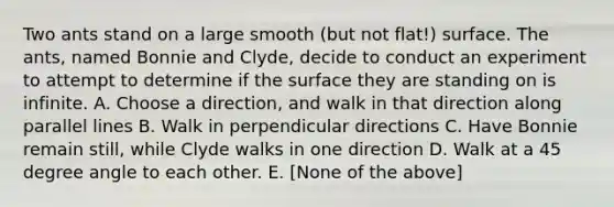 Two ants stand on a large smooth (but not flat!) surface. The ants, named Bonnie and Clyde, decide to conduct an experiment to attempt to determine if the surface they are standing on is infinite. A. Choose a direction, and walk in that direction along parallel lines B. Walk in perpendicular directions C. Have Bonnie remain still, while Clyde walks in one direction D. Walk at a 45 degree angle to each other. E. [None of the above]