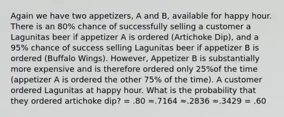 Again we have two appetizers, A and B, available for happy hour. There is an 80% chance of successfully selling a customer a Lagunitas beer if appetizer A is ordered (Artichoke Dip), and a 95% chance of success selling Lagunitas beer if appetizer B is ordered (Buffalo Wings). However, Appetizer B is substantially more expensive and is therefore ordered only 25%of the time (appetizer A is ordered the other 75% of the time). A customer ordered Lagunitas at happy hour. What is the probability that they ordered artichoke dip? = .80 ≈.7164 ≈.2836 ≈.3429 = .60