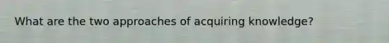 What are the two approaches of acquiring knowledge?