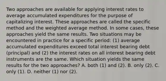 Two approaches are available for applying interest rates to average accumulated expenditures for the purpose of capitalizing interest. These approaches are called the specific method and the weighted average method. In some cases, these approaches yield the same results. Two situations may be encountered in practice for a specific period: (1) average accumulated expenditures exceed total interest bearing debt (principal) and (2) the interest rates on all interest bearing debt instruments are the same. Which situation yields the same results for the two approaches? A. both (1) and (2). B. only (2). C. only (1). D. neither (1) nor (2).