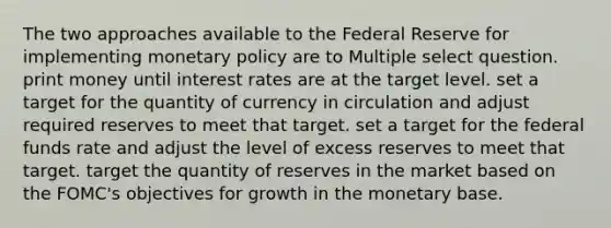 The two approaches available to the Federal Reserve for implementing monetary policy are to Multiple select question. print money until interest rates are at the target level. set a target for the quantity of currency in circulation and adjust required reserves to meet that target. set a target for the federal funds rate and adjust the level of excess reserves to meet that target. target the quantity of reserves in the market based on the FOMC's objectives for growth in the monetary base.