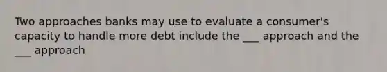 Two approaches banks may use to evaluate a consumer's capacity to handle more debt include the ___ approach and the ___ approach