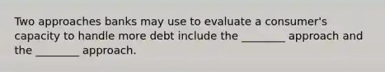 Two approaches banks may use to evaluate a consumer's capacity to handle more debt include the ________ approach and the ________ approach.