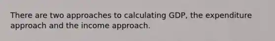 There are two approaches to calculating GDP, the expenditure approach and the income approach.