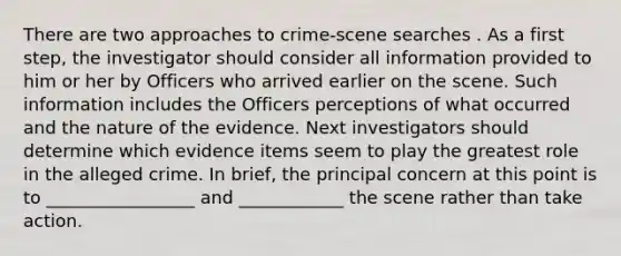 There are two approaches to crime-scene searches . As a first step, the investigator should consider all information provided to him or her by Officers who arrived earlier on the scene. Such information includes the Officers perceptions of what occurred and the nature of the evidence. Next investigators should determine which evidence items seem to play the greatest role in the alleged crime. In brief, the principal concern at this point is to _________________ and ____________ the scene rather than take action.