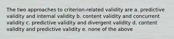 The two approaches to criterion-related validity are a. predictive validity and internal validity b. content validity and concurrent validity c. predictive validity and divergent validity d. content validity and predictive validity e. none of the above