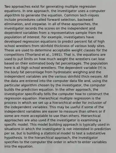 Two approaches exist for generating multiple regression equations. In one approach, the investigator uses a computer algorithm to generate the equation. Common tech-niques include procedures called forward selection, backward elimination, and stepwise. In all of these approaches, the investigator records the scores on the independent and dependent variables from a representative sample from the population of interest. For example, investigators have developed regression equations to predict percent fat of high school wrestlers from skinfold thickness of various body sites. These are used to determine acceptable weight classes for the competitors (Thorland et al., 1991). That is, the equations are used to put limits on how much weight the wrestlers can lose based on their estimated body fat percentages. The population here is all high school wrestlers. The dependent variable (Y) is the body fat percentage from hydrostatic weighing and the independent variables are the various skinfold thick-nesses. All the data are entered into the computer data file and, using the particular algorithm chosen by the investigator, the computer builds the prediction equation. In the other approach, the investigator specifically tells the computer how to construct the regression equation. Hierarchical multiple regression is the process in which we set up a hierarchical order for inclusion of the independent variables. This may be useful if some of the independent variables are easier to measure than others or if some are more acceptable to use than others. Hierarchical approaches are also used if the investigator is examining a specific model. This model building approach is typically used in situations in which the investigator is not interested in prediction per se, but is building a statistical model to test a substantive hypothesis. In the hierarchical approach, the investigator specifies to the computer the order in which to enter variables into the equation.