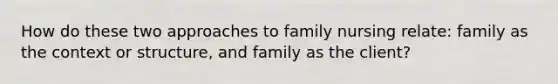 How do these two approaches to family nursing relate: family as the context or structure, and family as the client?