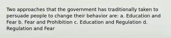 Two approaches that the government has traditionally taken to persuade people to change their behavior are: a. Education and Fear b. Fear and Prohibition c. Education and Regulation d. Regulation and Fear