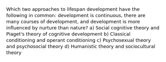 Which two approaches to lifespan development have the following in common: development is continuous, there are many courses of development, and development is more influenced by nurture than nature? a) Social cognitive theory and Piaget's theory of cognitive development b) Classical conditioning and operant conditioning c) Psychosexual theory and psychosocial theory d) Humanistic theory and sociocultural theory